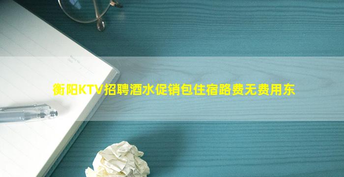 衡阳KTV招聘酒水促销包住宿路费无费用东